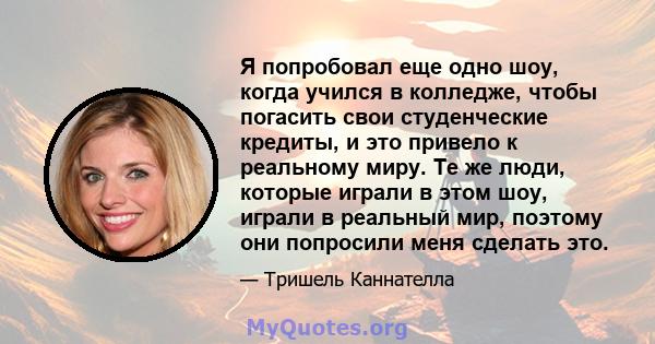 Я попробовал еще одно шоу, когда учился в колледже, чтобы погасить свои студенческие кредиты, и это привело к реальному миру. Те же люди, которые играли в этом шоу, играли в реальный мир, поэтому они попросили меня