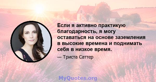 Если я активно практикую благодарность, я могу оставаться на основе заземления в высокие времена и поднимать себя в низкое время.