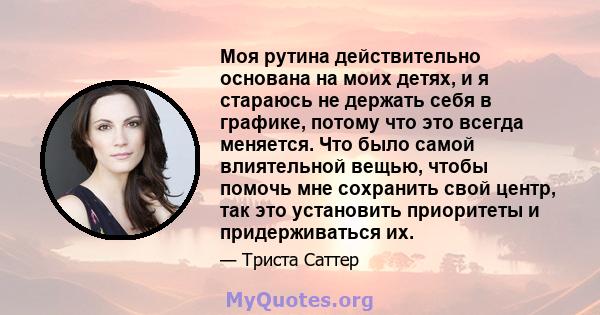 Моя рутина действительно основана на моих детях, и я стараюсь не держать себя в графике, потому что это всегда меняется. Что было самой влиятельной вещью, чтобы помочь мне сохранить свой центр, так это установить