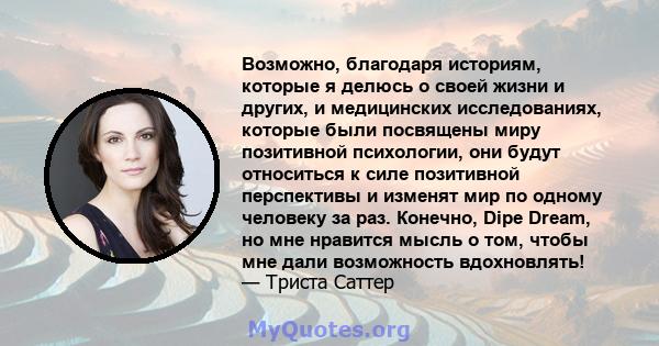 Возможно, благодаря историям, которые я делюсь о своей жизни и других, и медицинских исследованиях, которые были посвящены миру позитивной психологии, они будут относиться к силе позитивной перспективы и изменят мир по