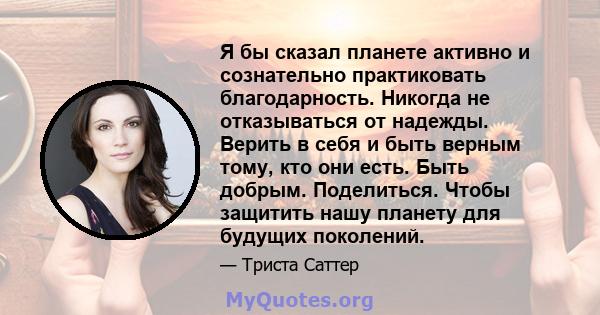 Я бы сказал планете активно и сознательно практиковать благодарность. Никогда не отказываться от надежды. Верить в себя и быть верным тому, кто они есть. Быть добрым. Поделиться. Чтобы защитить нашу планету для будущих