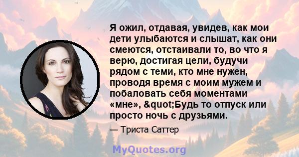 Я ожил, отдавая, увидев, как мои дети улыбаются и слышат, как они смеются, отстаивали то, во что я верю, достигая цели, будучи рядом с теми, кто мне нужен, проводя время с моим мужем и побаловать себя моментами «мне»,