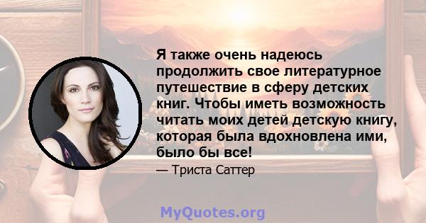 Я также очень надеюсь продолжить свое литературное путешествие в сферу детских книг. Чтобы иметь возможность читать моих детей детскую книгу, которая была вдохновлена ​​ими, было бы все!