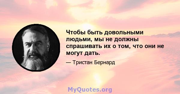 Чтобы быть довольными людьми, мы не должны спрашивать их о том, что они не могут дать.