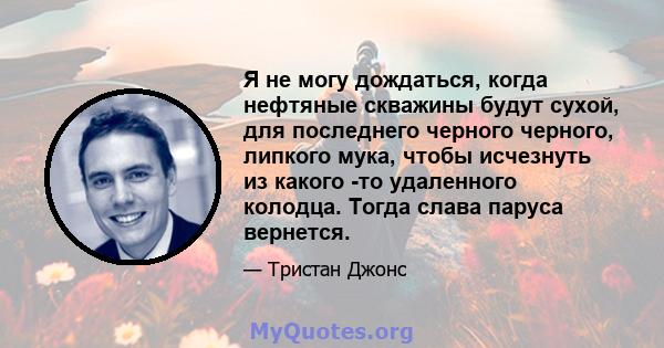 Я не могу дождаться, когда нефтяные скважины будут сухой, для последнего черного черного, липкого мука, чтобы исчезнуть из какого -то удаленного колодца. Тогда слава паруса вернется.