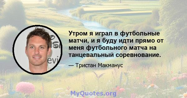 Утром я играл в футбольные матчи, и я буду идти прямо от меня футбольного матча на танцевальный соревнование.