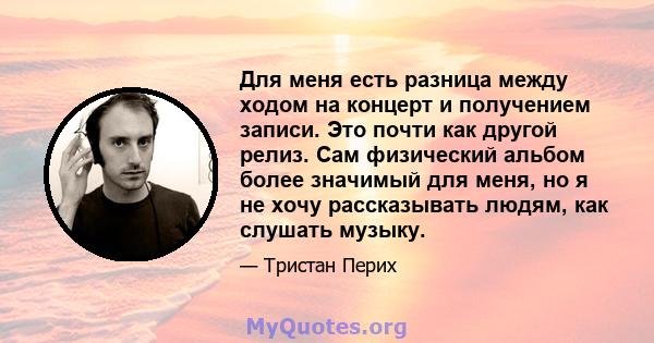 Для меня есть разница между ходом на концерт и получением записи. Это почти как другой релиз. Сам физический альбом более значимый для меня, но я не хочу рассказывать людям, как слушать музыку.