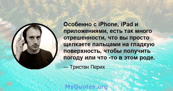 Особенно с iPhone, iPad и приложениями, есть так много отрешенности, что вы просто щелкаете пальцами на гладкую поверхность, чтобы получить погоду или что -то в этом роде.