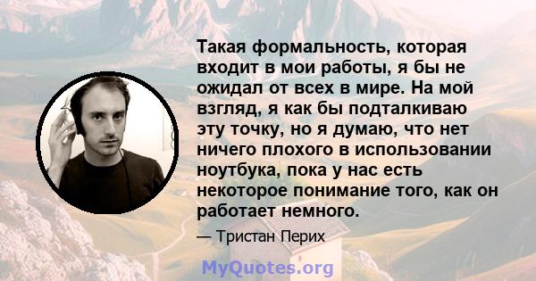 Такая формальность, которая входит в мои работы, я бы не ожидал от всех в мире. На мой взгляд, я как бы подталкиваю эту точку, но я думаю, что нет ничего плохого в использовании ноутбука, пока у нас есть некоторое