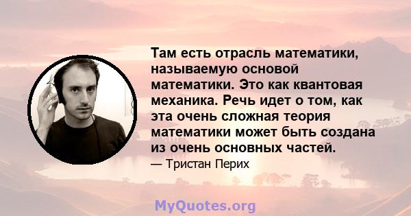 Там есть отрасль математики, называемую основой математики. Это как квантовая механика. Речь идет о том, как эта очень сложная теория математики может быть создана из очень основных частей.