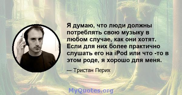 Я думаю, что люди должны потреблять свою музыку в любом случае, как они хотят. Если для них более практично слушать его на iPod или что -то в этом роде, я хорошо для меня.