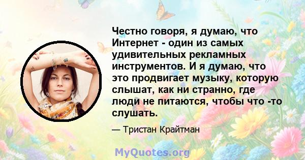 Честно говоря, я думаю, что Интернет - один из самых удивительных рекламных инструментов. И я думаю, что это продвигает музыку, которую слышат, как ни странно, где люди не питаются, чтобы что -то слушать.