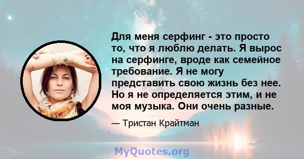 Для меня серфинг - это просто то, что я люблю делать. Я вырос на серфинге, вроде как семейное требование. Я не могу представить свою жизнь без нее. Но я не определяется этим, и не моя музыка. Они очень разные.