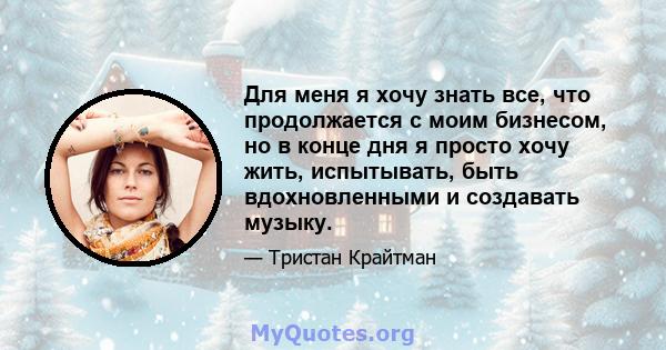 Для меня я хочу знать все, что продолжается с моим бизнесом, но в конце дня я просто хочу жить, испытывать, быть вдохновленными и создавать музыку.