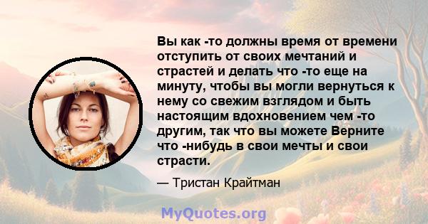 Вы как -то должны время от времени отступить от своих мечтаний и страстей и делать что -то еще на минуту, чтобы вы могли вернуться к нему со свежим взглядом и быть настоящим вдохновением чем -то другим, так что вы