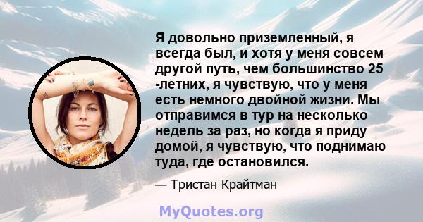 Я довольно приземленный, я всегда был, и хотя у меня совсем другой путь, чем большинство 25 -летних, я чувствую, что у меня есть немного двойной жизни. Мы отправимся в тур на несколько недель за раз, но когда я приду