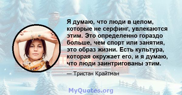 Я думаю, что люди в целом, которые не серфинг, увлекаются этим. Это определенно гораздо больше, чем спорт или занятия, это образ жизни. Есть культура, которая окружает его, и я думаю, что люди заинтригованы этим.