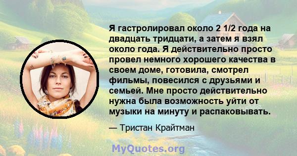 Я гастролировал около 2 1/2 года на двадцать тридцати, а затем я взял около года. Я действительно просто провел немного хорошего качества в своем доме, готовила, смотрел фильмы, повесился с друзьями и семьей. Мне просто 