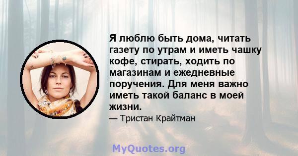 Я люблю быть дома, читать газету по утрам и иметь чашку кофе, стирать, ходить по магазинам и ежедневные поручения. Для меня важно иметь такой баланс в моей жизни.