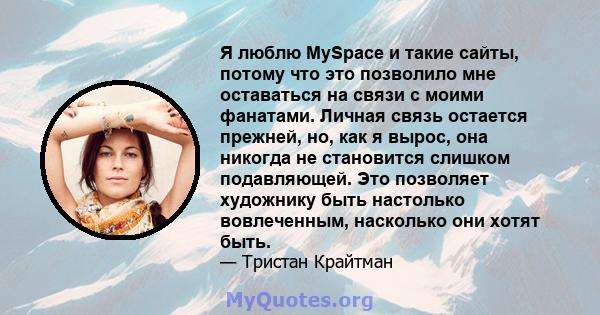 Я люблю MySpace и такие сайты, потому что это позволило мне оставаться на связи с моими фанатами. Личная связь остается прежней, но, как я вырос, она никогда не становится слишком подавляющей. Это позволяет художнику