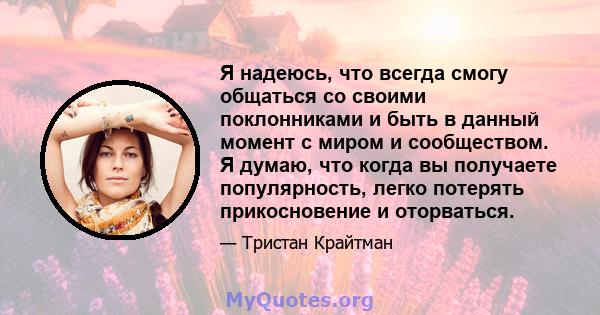 Я надеюсь, что всегда смогу общаться со своими поклонниками и быть в данный момент с миром и сообществом. Я думаю, что когда вы получаете популярность, легко потерять прикосновение и оторваться.