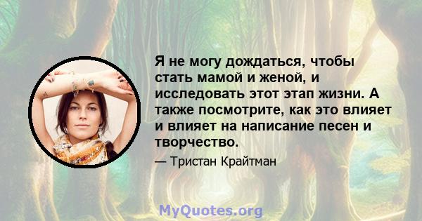 Я не могу дождаться, чтобы стать мамой и женой, и исследовать этот этап жизни. А также посмотрите, как это влияет и влияет на написание песен и творчество.