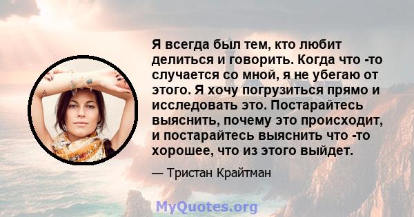 Я всегда был тем, кто любит делиться и говорить. Когда что -то случается со мной, я не убегаю от этого. Я хочу погрузиться прямо и исследовать это. Постарайтесь выяснить, почему это происходит, и постарайтесь выяснить