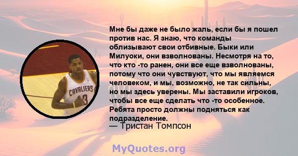 Мне бы даже не было жаль, если бы я пошел против нас. Я знаю, что команды облизывают свои отбивные. Быки или Милуоки, они взволнованы. Несмотря на то, что кто -то ранен, они все еще взволнованы, потому что они