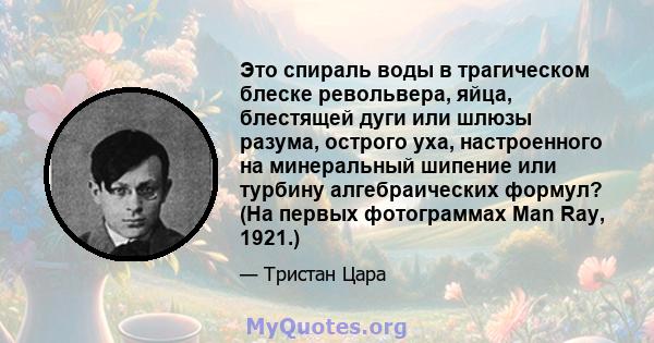 Это спираль воды в трагическом блеске револьвера, яйца, блестящей дуги или шлюзы разума, острого уха, настроенного на минеральный шипение или турбину алгебраических формул? (На первых фотограммах Man Ray, 1921.)