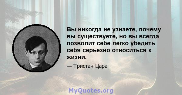 Вы никогда не узнаете, почему вы существуете, но вы всегда позволит себе легко убедить себя серьезно относиться к жизни.