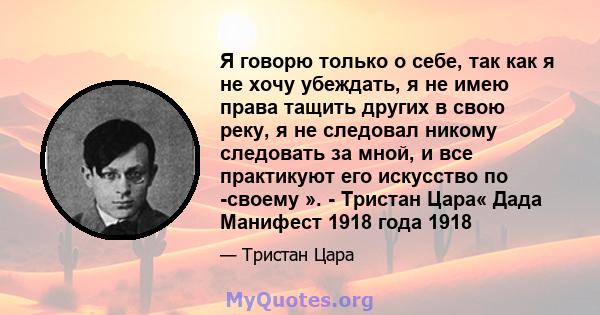 Я говорю только о себе, так как я не хочу убеждать, я не имею права тащить других в свою реку, я не следовал никому следовать за мной, и все практикуют его искусство по -своему ». - Тристан Цара« Дада Манифест 1918 года 