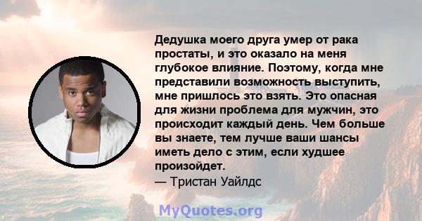 Дедушка моего друга умер от рака простаты, и это оказало на меня глубокое влияние. Поэтому, когда мне представили возможность выступить, мне пришлось это взять. Это опасная для жизни проблема для мужчин, это происходит