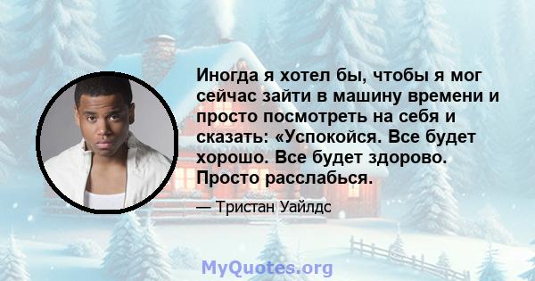 Иногда я хотел бы, чтобы я мог сейчас зайти в машину времени и просто посмотреть на себя и сказать: «Успокойся. Все будет хорошо. Все будет здорово. Просто расслабься.