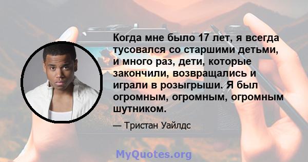 Когда мне было 17 лет, я всегда тусовался со старшими детьми, и много раз, дети, которые закончили, возвращались и играли в розыгрыши. Я был огромным, огромным, огромным шутником.