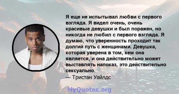 Я еще не испытывал любви с первого взгляда. Я видел очень, очень красивые девушки и был поражен, но никогда не любил с первого взгляда. Я думаю, что уверенность проходит так долгий путь с женщинами. Девушка, которая