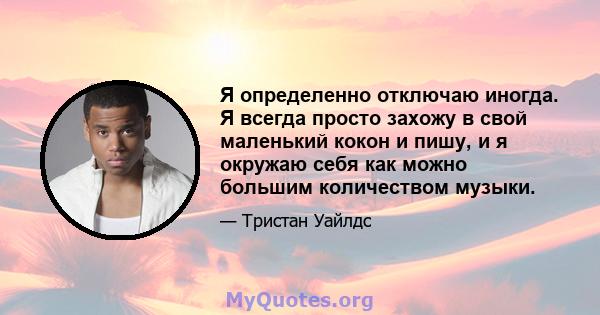 Я определенно отключаю иногда. Я всегда просто захожу в свой маленький кокон и пишу, и я окружаю себя как можно большим количеством музыки.