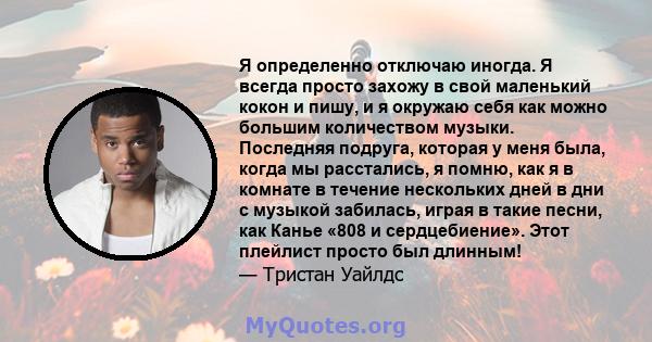 Я определенно отключаю иногда. Я всегда просто захожу в свой маленький кокон и пишу, и я окружаю себя как можно большим количеством музыки. Последняя подруга, которая у меня была, когда мы расстались, я помню, как я в