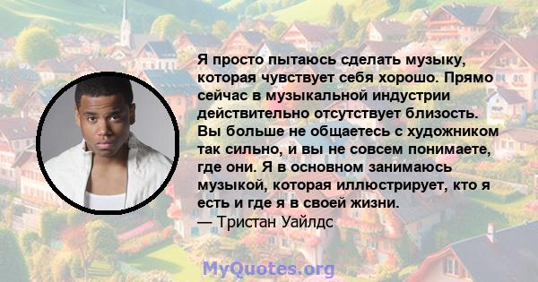 Я просто пытаюсь сделать музыку, которая чувствует себя хорошо. Прямо сейчас в музыкальной индустрии действительно отсутствует близость. Вы больше не общаетесь с художником так сильно, и вы не совсем понимаете, где они. 