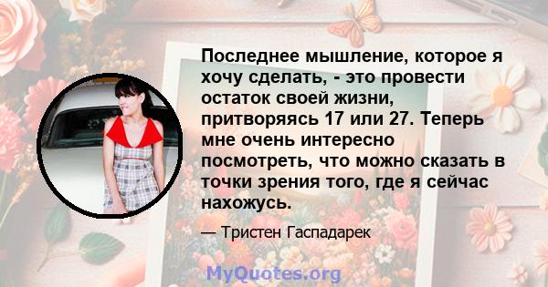 Последнее мышление, которое я хочу сделать, - это провести остаток своей жизни, притворяясь 17 или 27. Теперь мне очень интересно посмотреть, что можно сказать в точки зрения того, где я сейчас нахожусь.