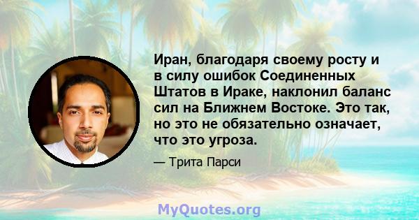 Иран, благодаря своему росту и в силу ошибок Соединенных Штатов в Ираке, наклонил баланс сил на Ближнем Востоке. Это так, но это не обязательно означает, что это угроза.