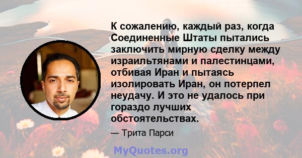 К сожалению, каждый раз, когда Соединенные Штаты пытались заключить мирную сделку между израильтянами и палестинцами, отбивая Иран и пытаясь изолировать Иран, он потерпел неудачу. И это не удалось при гораздо лучших