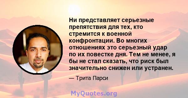 Ни представляет серьезные препятствия для тех, кто стремится к военной конфронтации. Во многих отношениях это серьезный удар по их повестке дня. Тем не менее, я бы не стал сказать, что риск был значительно снижен или