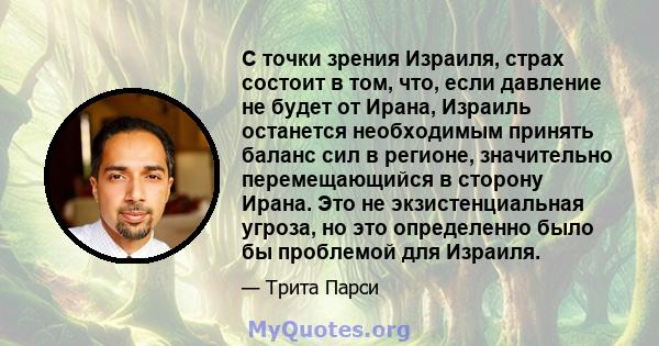 С точки зрения Израиля, страх состоит в том, что, если давление не будет от Ирана, Израиль останется необходимым принять баланс сил в регионе, значительно перемещающийся в сторону Ирана. Это не экзистенциальная угроза,