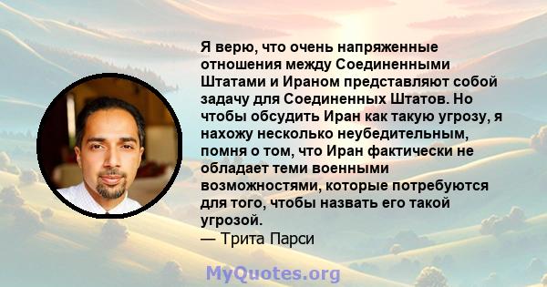 Я верю, что очень напряженные отношения между Соединенными Штатами и Ираном представляют собой задачу для Соединенных Штатов. Но чтобы обсудить Иран как такую ​​угрозу, я нахожу несколько неубедительным, помня о том,