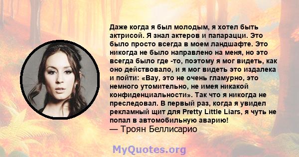 Даже когда я был молодым, я хотел быть актрисой. Я знал актеров и папарацци. Это было просто всегда в моем ландшафте. Это никогда не было направлено на меня, но это всегда было где -то, поэтому я мог видеть, как оно