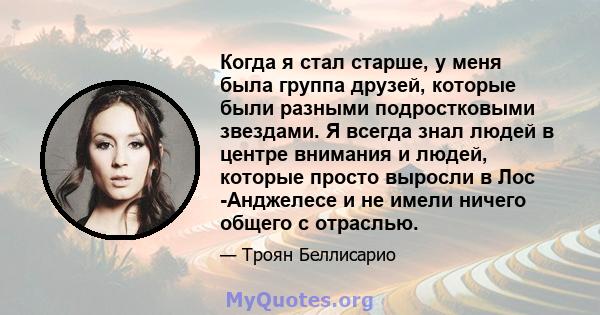 Когда я стал старше, у меня была группа друзей, которые были разными подростковыми звездами. Я всегда знал людей в центре внимания и людей, которые просто выросли в Лос -Анджелесе и не имели ничего общего с отраслью.