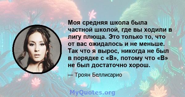 Моя средняя школа была частной школой, где вы ходили в лигу плюща. Это только то, что от вас ожидалось и не меньше. Так что я вырос, никогда не был в порядке с «B», потому что «B» не был достаточно хорош.