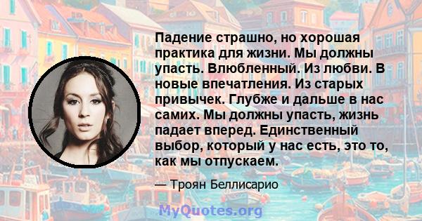 Падение страшно, но хорошая практика для жизни. Мы должны упасть. Влюбленный. Из любви. В новые впечатления. Из старых привычек. Глубже и дальше в нас самих. Мы должны упасть, жизнь падает вперед. Единственный выбор,