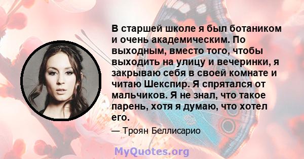 В старшей школе я был ботаником и очень академическим. По выходным, вместо того, чтобы выходить на улицу и вечеринки, я закрываю себя в своей комнате и читаю Шекспир. Я спрятался от мальчиков. Я не знал, что такое