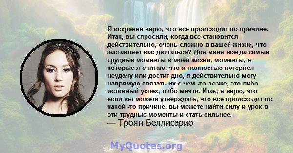 Я искренне верю, что все происходит по причине. Итак, вы спросили, когда все становится действительно, очень сложно в вашей жизни, что заставляет вас двигаться? Для меня всегда самые трудные моменты в моей жизни,